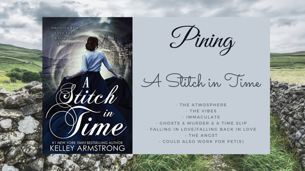 Background is rolling green hills with a walking path marked on each side by a stone wall. 
Cover of A Stitch in Time by Kelley Armstrong has a woman in a navy skirt that is very long and billowy and she's wearing a shirt with three quarter length sleeves as she enters what looks like a portal. 
Text box beside the cover reads Pining, A Stitch in Time, and has the following bullet points: 
- the atmosphere
- the vibes
- ghosts & murder & a time slip
- falling in love/falling back in love
- the angst
- could also work for pet(s)